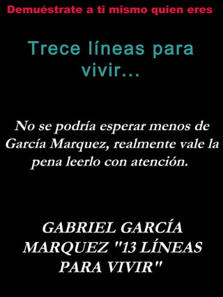 Demuéstrate a ti mismo quien eres
Trece líneas para
vivir...
No se podría esperar menos de
García Marquez, realmente vale la
pena leerlo con atención.
GABRIEL GARCÍA
MARQUEZ "13 LÍNEAS
PARA VIVIR"
 