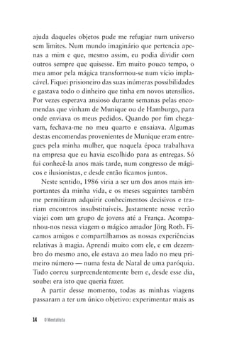 14 O Mentalista
ajuda daqueles objetos pude me refugiar num universo
sem limites. Num mundo imaginário que pertencia ape-
nas a mim e que, mesmo assim, eu podia dividir com
outros sempre que quisesse. Em muito pouco tempo, o
meu amor pela mágica transformou-se num vício impla-
cável. Fiquei prisioneiro das suas inúmeras possibilidades
e gastava todo o dinheiro que tinha em novos utensílios.
Por vezes esperava ansioso durante semanas pelas enco-
mendas que vinham de Munique ou de Hamburgo, para
onde enviava os meus pedidos. Quando por fim chega-
vam, fechava-me no meu quarto e ensaiava. Algumas
destas encomendas provenientes de Munique eram entre-
gues pela minha mulher, que naquela época trabalhava
na empresa que eu havia escolhido para as entregas. Só
fui conhecê-la anos mais tarde, num congresso de mági-
cos e ilusionistas, e desde então ficamos juntos.
Neste sentido, 1986 viria a ser um dos anos mais im-
portantes da minha vida, e os meses seguintes também
me permitiram adquirir conhecimentos decisivos e tra-
riam encontros insubstituíveis. Justamente nesse verão
viajei com um grupo de jovens até a França. Acompa-
nhou-nos nessa viagem o mágico amador Jörg Roth. Fi-
camos amigos e compartilhamos as nossas experiências
relativas à magia. Aprendi muito com ele, e em dezem-
bro do mesmo ano, ele estava ao meu lado no meu pri-
meiro número — numa festa de Natal de uma paróquia.
Tudo correu surpreendentemente bem e, desde esse dia,
soube: era isto que queria fazer.
A partir desse momento, todas as minhas viagens
passaram a ter um único objetivo: experimentar mais as
Mentalista_New.indd 14Mentalista_New.indd 14 20/03/2014 16:08:4620/03/2014 16:08:46
 