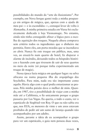 Introdução 15
possibilidades do mundo da “arte do ilusionismo”. Por
exemplo, em Nova Iorque gastei toda a minha poupan-
ça em artigos de mágica, que, apenas com a ajuda de
meu pai — e às escondidas —, consegui levar de volta à
Alemanha. A minha primeira estadia em Viena foi exclu-
sivamente dedicada à loja Viennamagic. No entanto,
ainda não tinha conseguido afinar a lógica para a esco-
lha da aquisição dos truques. Naquela altura comprava
sem critério todos os ingredientes que o dinheiro me
permitia. Entre eles, um porta-moedas que se incendiava
ao abrir. Nunca fiz este truque em público, mas, uma
vez, ao ensaiá-lo num quarto de hotel, fiz disparar o
alarme de incêndio, deixando todos os hóspedes histéri-
cos e fazendo com que tivessem de sair de seus quartos
no meio da noite (só porque tinha experimentado um
truque de magia).
Nessa época fazia mágica em qualquer lugar: na selva
africana ou numa pequena ilha do arquipélago das
Seychelles. Para mim, nada era tão importante como
aquilo. Havia algo com o qual podia entusiasmar as pes-
soas. Pela minha paixão dava o melhor de mim. Quan-
do, em 1987, tive a possibilidade de viajar com a minha
mãe até a Califórnia, o fiz unicamente porque o grupo
passaria por Las Vegas. Eu queria, a todo o custo, ver o
espetáculo de Siegfried von Roy. O que eu não sabia era
que, nos EUA, os menores de vinte e um anos estavam
proibidos de pedir até um sumo de laranja quando não
acompanhados por um adulto.
Assim, perante a ideia de eu acompanhar o grupo
para ver um espetáculo, o guia nem pensou duas vezes,
Mentalista_New.indd 15Mentalista_New.indd 15 20/03/2014 16:08:4620/03/2014 16:08:46
 