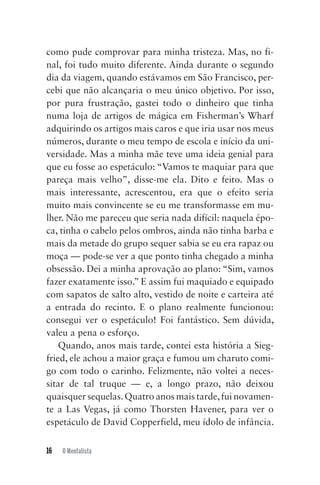 16 O Mentalista
como pude comprovar para minha tristeza. Mas, no fi-
nal, foi tudo muito diferente. Ainda durante o segundo
dia da viagem, quando estávamos em São Francisco, per-
cebi que não alcançaria o meu único objetivo. Por isso,
por pura frustração, gastei todo o dinheiro que tinha
numa loja de artigos de mágica em Fisherman’s Wharf
adquirindo os artigos mais caros e que iria usar nos meus
números, durante o meu tempo de escola e início da uni-
versidade. Mas a minha mãe teve uma ideia genial para
que eu fosse ao espetáculo: “Vamos te maquiar para que
pareça mais velho”, disse-me ela. Dito e feito. Mas o
mais interessante, acrescentou, era que o efeito seria
muito mais convincente se eu me transformasse em mu-
lher. Não me pareceu que seria nada difícil: naquela épo-
ca, tinha o cabelo pelos ombros, ainda não tinha barba e
mais da metade do grupo sequer sabia se eu era rapaz ou
moça — pode-se ver a que ponto tinha chegado a minha
obsessão. Dei a minha aprovação ao plano: “Sim, vamos
fazer exatamente isso.” E assim fui maquiado e equipado
com sapatos de salto alto, vestido de noite e carteira até
a entrada do recinto. E o plano realmente funcionou:
consegui ver o espetáculo! Foi fantástico. Sem dúvida,
valeu a pena o esforço.
Quando, anos mais tarde, contei esta história a Sieg-
fried, ele achou a maior graça e fumou um charuto comi-
go com todo o carinho. Felizmente, não voltei a neces-
sitar de tal truque — e, a longo prazo, não deixou
quaisquer sequelas.Quatro anos mais tarde,fui novamen-
te a Las Vegas, já como Thorsten Havener, para ver o
espetáculo de David Copperfield, meu ídolo de infância.
Mentalista_New.indd 16Mentalista_New.indd 16 20/03/2014 16:08:4620/03/2014 16:08:46
 