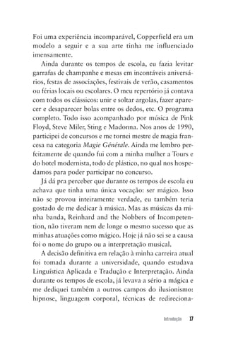 Introdução 17
Foi uma experiência incomparável, Copperfield era um
modelo a seguir e a sua arte tinha me influenciado
imensamente.
Ainda durante os tempos de escola, eu fazia levitar
garrafas de champanhe e mesas em incontáveis aniversá-
rios, festas de associações, festivais de verão, casamentos
ou férias locais ou escolares. O meu repertório já contava
com todos os clássicos: unir e soltar argolas, fazer apare-
cer e desaparecer bolas entre os dedos, etc. O programa
completo. Todo isso acompanhado por música de Pink
Floyd, Steve Miler, Sting e Madonna. Nos anos de 1990,
participei de concursos e me tornei mestre de magia fran-
cesa na categoria Magie Générale. Ainda me lembro per-
feitamente de quando fui com a minha mulher a Tours e
do hotel modernista, todo de plástico, no qual nos hospe-
damos para poder participar no concurso.
Já dá pra perceber que durante os tempos de escola eu
achava que tinha uma única vocação: ser mágico. Isso
não se provou inteiramente verdade, eu também teria
gostado de me dedicar à música. Mas as músicas da mi-
nha banda, Reinhard and the Nobbers of Incompeten-
tion, não tiveram nem de longe o mesmo sucesso que as
minhas atuações como mágico. Hoje já não sei se a causa
foi o nome do grupo ou a interpretação musical.
A decisão definitiva em relação à minha carreira atual
foi tomada durante a universidade, quando estudava
Linguística Aplicada e Tradução e Interpretação. Ainda
durante os tempos de escola, já levava a sério a mágica e
me dediquei também a outros campos do ilusionismo:
hipnose, linguagem corporal, técnicas de redireciona-
Mentalista_New.indd 17Mentalista_New.indd 17 20/03/2014 16:08:4620/03/2014 16:08:46
 
