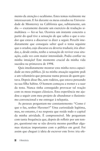 18 O Mentalista
mento da atenção e ocultismo. Estes temas realmente me
interessavam. E foi durante os meus estudos na Universi-
dade de Monterrey na Califórnia que, subitamente, um
dia — exatamente durante um exercício de tradução si-
multânea — fez-se luz. Ocorreu um instante concreto a
partir do qual tive a sensação de que sabia o que o ora-
dor que estava a discursar ia dizer a seguir. Percebi ime-
diatamente que conseguia saber qual o tema seguinte
que o orador, cujo discurso eu deveria traduzir, iria abor-
dar, e, desde então, tenho a sensação de reviver essa situ-
ação, cada vez com maior intensidade. Podia confiar na
minha intuição! Este momento crucial da minha vida
sucedeu na primavera de 1998.
Quis imediatamente mostrar esta minha nova capaci-
dade ao meu público. Já na minha atuação seguinte pedi
a um voluntário que pensasse numa pessoa de quem gos-
tava. Depois disse-lhe, sem rodeios, que estava pensando
na sua filha Sabine. O homem começou a tremer e a suar
da testa. Nunca tinha conseguido provocar tal reação
com os meus truques clássicos. Esta experiência me aju-
dou a seguir com meu projeto de abandonar o ilusionis-
mo convencional e me entregar à telepatia.
As pessoas perguntam-me constantemente: “Como é
que o faz, senhor Havener?” Uma curiosidade legítima,
mas, no entanto, é na resposta que reside todo o capital
da minha atividade. É compreensível. Me perguntam
com tanta frequência que, depois de refletir por um tem-
po, questionei-me se não deveria mesmo partilhar algu-
mas técnicas importantes com o público em geral. Foi
assim que cheguei à ideia de escrever este livro: iria ofe-
Mentalista_New.indd 18Mentalista_New.indd 18 20/03/2014 16:08:4620/03/2014 16:08:46
 
