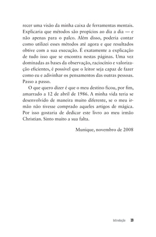 Introdução 19
recer uma visão da minha caixa de ferramentas mentais.
Explicaria que métodos são propícios ao dia a dia — e
não apenas para o palco. Além disso, poderia contar
como utilizei esses métodos até agora e que resultados
obtive com a sua execução. É exatamente a explicação
de tudo isso que se encontra nestas páginas. Uma vez
dominadas as bases da observação, raciocínio e valoriza-
ção eficientes, é possível que o leitor seja capaz de fazer
como eu e adivinhar os pensamentos das outras pessoas.
Passo a passo.
O que quero dizer é que o meu destino ficou, por fim,
amarrado a 12 de abril de 1986. A minha vida teria se
desenvolvido de maneira muito diferente, se o meu ir-
mão não tivesse comprado aqueles artigos de mágica.
Por isso gostaria de dedicar este livro ao meu irmão
Christian. Sinto muito a sua falta.
Munique, novembro de 2008
Mentalista_New.indd 19Mentalista_New.indd 19 20/03/2014 16:08:4720/03/2014 16:08:47
 