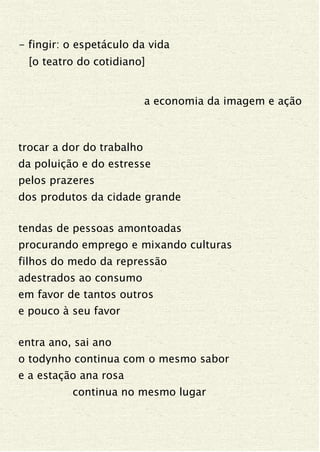 - fingir: o espetáculo da vida
[o teatro do cotidiano]
a economia da imagem e ação
trocar a dor do trabalho
da poluição e do estresse
pelos prazeres
dos produtos da cidade grande
tendas de pessoas amontoadas
procurando emprego e mixando culturas
filhos do medo da repressão
adestrados ao consumo
em favor de tantos outros
e pouco à seu favor
entra ano, sai ano
o todynho continua com o mesmo sabor
e a estação ana rosa
continua no mesmo lugar
 