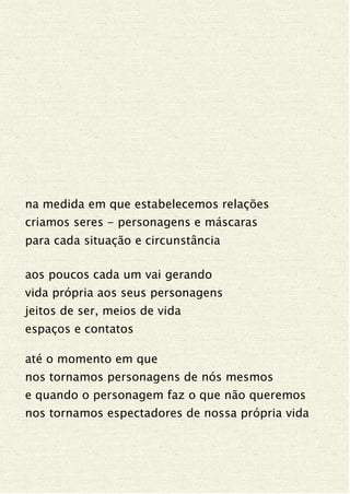 na medida em que estabelecemos relações
criamos seres - personagens e máscaras
para cada situação e circunstância
aos poucos cada um vai gerando
vida própria aos seus personagens
jeitos de ser, meios de vida
espaços e contatos
até o momento em que
nos tornamos personagens de nós mesmos
e quando o personagem faz o que não queremos
nos tornamos espectadores de nossa própria vida
 
