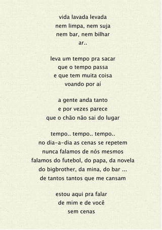 vida lavada levada
nem limpa, nem suja
nem bar, nem bilhar
ar..
leva um tempo pra sacar
que o tempo passa
e que tem muita coisa
voando por aí
a gente anda tanto
e por vezes parece
que o chão não sai do lugar
tempo.. tempo.. tempo..
no dia-a-dia as cenas se repetem
nunca falamos de nós mesmos
falamos do futebol, do papa, da novela
do bigbrother, da mina, do bar ...
de tantos tantos que me cansam
estou aqui pra falar
de mim e de você
sem cenas
 