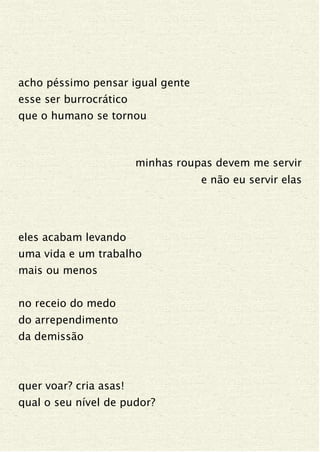 acho péssimo pensar igual gente
esse ser burrocrático
que o humano se tornou
minhas roupas devem me servir
e não eu servir elas
eles acabam levando
uma vida e um trabalho
mais ou menos
no receio do medo
do arrependimento
da demissão
quer voar? cria asas!
qual o seu nível de pudor?
 