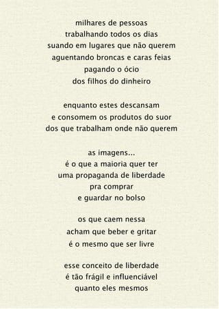 milhares de pessoas
trabalhando todos os dias
suando em lugares que não querem
aguentando broncas e caras feias
pagando o ócio
dos filhos do dinheiro
enquanto estes descansam
e consomem os produtos do suor
dos que trabalham onde não querem
as imagens...
é o que a maioria quer ter
uma propaganda de liberdade
pra comprar
e guardar no bolso
os que caem nessa
acham que beber e gritar
é o mesmo que ser livre
esse conceito de liberdade
é tão frágil e influenciável
quanto eles mesmos
 