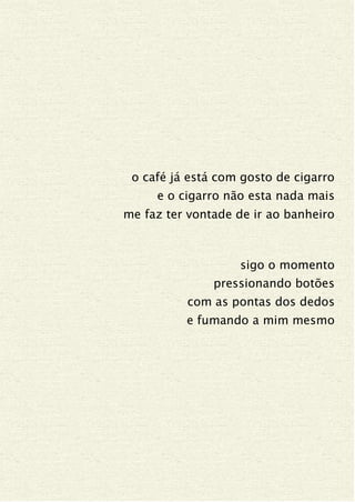 o café já está com gosto de cigarro
e o cigarro não esta nada mais
me faz ter vontade de ir ao banheiro
sigo o momento
pressionando botões
com as pontas dos dedos
e fumando a mim mesmo
 