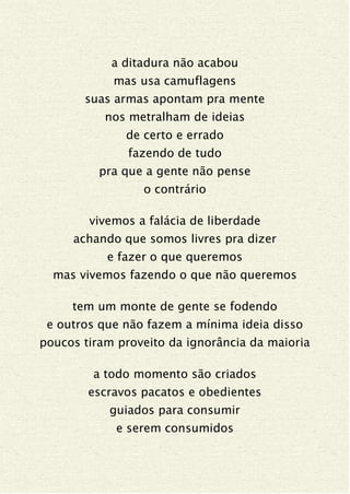 a ditadura não acabou
mas usa camuflagens
suas armas apontam pra mente
nos metralham de ideias
de certo e errado
fazendo de tudo
pra que a gente não pense
o contrário
vivemos a falácia de liberdade
achando que somos livres pra dizer
e fazer o que queremos
mas vivemos fazendo o que não queremos
tem um monte de gente se fodendo
e outros que não fazem a mínima ideia disso
poucos tiram proveito da ignorância da maioria
a todo momento são criados
escravos pacatos e obedientes
guiados para consumir
e serem consumidos
 
