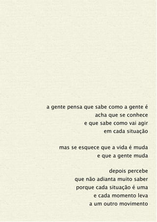 a gente pensa que sabe como a gente é
acha que se conhece
e que sabe como vai agir
em cada situação
mas se esquece que a vida é muda
e que a gente muda
depois percebe
que não adianta muito saber
porque cada situação é uma
e cada momento leva
a um outro movimento
 