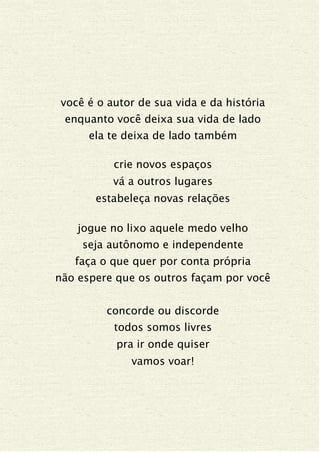 você é o autor de sua vida e da história
enquanto você deixa sua vida de lado
ela te deixa de lado também
crie novos espaços
vá a outros lugares
estabeleça novas relações
jogue no lixo aquele medo velho
seja autônomo e independente
faça o que quer por conta própria
não espere que os outros façam por você
concorde ou discorde
todos somos livres
pra ir onde quiser
vamos voar!
 
