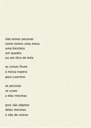 não temos pessoas
como temos uma mesa
uma bicicleta
um quadro
ou um litro de leite
as coisas ficam
à nossa espera
para usarmos
as pessoas
se usam
a elas mesmas
pois são objetos
delas mesmas
e não de outras
 