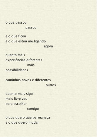 o que passou
passou
e o que ficou
é o que estou me ligando
agora
quanto mais
experiências diferentes
mais
possibilidades
caminhos novos e diferentes
outros
quanto mais sigo
mais livre vou
para escolher
comigo
o que quero que permaneça
e o que quero mudar
 