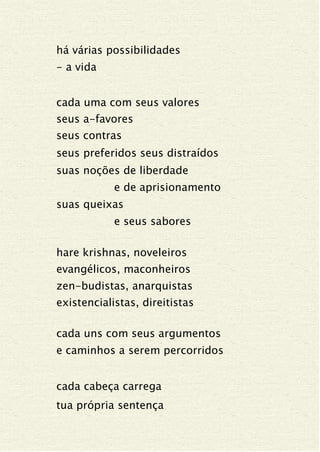 há várias possibilidades
- a vida
cada uma com seus valores
seus a-favores
seus contras
seus preferidos seus distraídos
suas noções de liberdade
e de aprisionamento
suas queixas
e seus sabores
hare krishnas, noveleiros
evangélicos, maconheiros
zen-budistas, anarquistas
existencialistas, direitistas
cada uns com seus argumentos
e caminhos a serem percorridos
cada cabeça carrega
tua própria sentença
 
