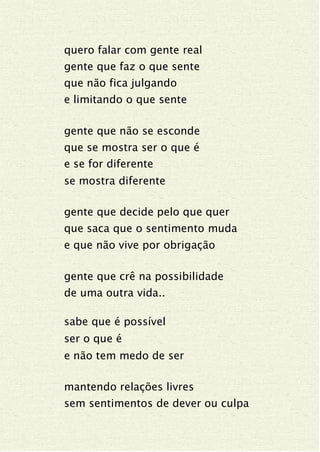 quero falar com gente real
gente que faz o que sente
que não fica julgando
e limitando o que sente
gente que não se esconde
que se mostra ser o que é
e se for diferente
se mostra diferente
gente que decide pelo que quer
que saca que o sentimento muda
e que não vive por obrigação
gente que crê na possibilidade
de uma outra vida..
sabe que é possível
ser o que é
e não tem medo de ser
mantendo relações livres
sem sentimentos de dever ou culpa
 