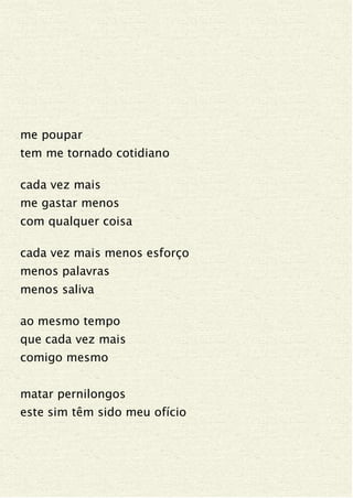 me poupar
tem me tornado cotidiano
cada vez mais
me gastar menos
com qualquer coisa
cada vez mais menos esforço
menos palavras
menos saliva
ao mesmo tempo
que cada vez mais
comigo mesmo
matar pernilongos
este sim têm sido meu ofício
 