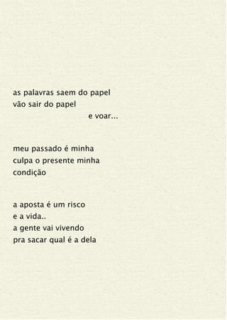as palavras saem do papel
vão sair do papel
e voar...
meu passado é minha
culpa o presente minha
condição
a aposta é um risco
e a vida..
a gente vai vivendo
pra sacar qual é a dela
 