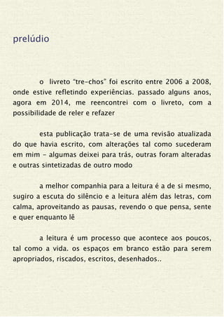 prelúdio
o livreto “tre-chos” foi escrito entre 2006 a 2008,
onde estive refletindo experiências. passado alguns anos,
agora em 2014, me reencontrei com o livreto, com a
possibilidade de reler e refazer
esta publicação trata-se de uma revisão atualizada
do que havia escrito, com alterações tal como sucederam
em mim - algumas deixei para trás, outras foram alteradas
e outras sintetizadas de outro modo
a melhor companhia para a leitura é a de si mesmo,
sugiro a escuta do silêncio e a leitura além das letras, com
calma, aproveitando as pausas, revendo o que pensa, sente
e quer enquanto lê
a leitura é um processo que acontece aos poucos,
tal como a vida. os espaços em branco estão para serem
apropriados, riscados, escritos, desenhados..
 