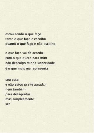 estou sendo o que faço
tanto o que faço e escolho
quanto o que faço e não escolho
o que faço vai de acordo
com o que quero para mim
não desculpo minha sinceridade
é o que mais me representa
sou esse
e não estou pra te agradar
nem também
para desagradar
mas simplesmente
ser
 