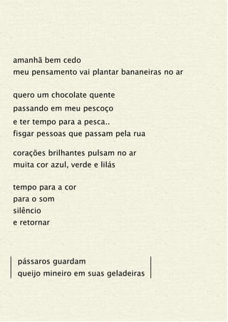 amanhã bem cedo
meu pensamento vai plantar bananeiras no ar
quero um chocolate quente
passando em meu pescoço
e ter tempo para a pesca..
fisgar pessoas que passam pela rua
corações brilhantes pulsam no ar
muita cor azul, verde e lilás
tempo para a cor
para o som
silêncio
e retornar
pássaros guardam
queijo mineiro em suas geladeiras
 