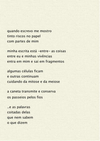 quando escrevo me mostro
tinto riscos no papel
com partes de mim
minha escrita está -entre- as coisas
entre eu e minhas vivências
entra em mim e sai em fragmentos
algumas células ficam
e outras continuam
cuidando da mitose e da meiose
a caneta transmite e conserva
os passeios pelos fios
..e as palavras
coitadas delas
que nem sabem
o que dizem
 