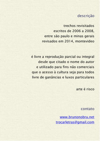 descrição
trechos revisitados
escritos de 2006 a 2008,
entre são paulo e minas gerais
revisados em 2014, montevideo
é livre a reprodução parcial ou integral
desde que citado o nome do autor
e utilizado para fins não comerciais
que o acesso à cultura seja para todos
livre de ganâncias e luxos particulares
arte é risco
contato
www.brunonobru.net
trocarletras@gmail.com
 