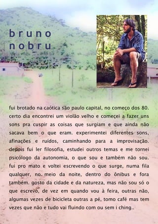 b r u n o
n o b r u
fui brotado na caótica são paulo capital, no começo dos 80.
certo dia encontrei um violão velho e começei a fazer uns
sons pra cuspir as coisas que surgiam e que ainda não
sacava bem o que eram. experimentei diferentes sons,
afinações e ruídos, caminhando para a improvisação.
depois fui ler filosofia, estudei outros temas e me tornei
psicólogo da autonomia, o que sou e também não sou.
fui pro mato e voltei escrevendo o que surge, numa fila
qualquer, no meio da noite, dentro do ônibus e fora
também. gosto da cidade e da natureza, mas não sou só o
que escrevo, de vez em quando vou à feira, outras não,
algumas vezes de bicicleta outras a pé, tomo café mas tem
vezes que não e tudo vai fluindo com ou sem i ching..
 