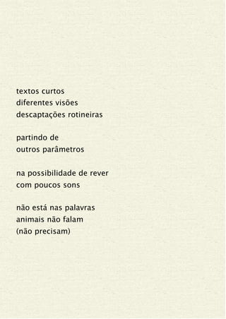 textos curtos
diferentes visões
descaptações rotineiras
partindo de
outros parâmetros
na possibilidade de rever
com poucos sons
não está nas palavras
animais não falam
(não precisam)
 