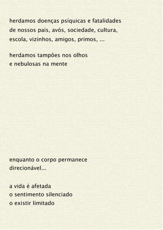 herdamos doenças psíquicas e fatalidades
de nossos pais, avós, sociedade, cultura,
escola, vizinhos, amigos, primos, ...
herdamos tampões nos olhos
e nebulosas na mente
enquanto o corpo permanece
direcionável...
a vida é afetada
o sentimento silenciado
o existir limitado
 