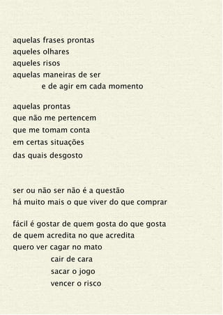 aquelas frases prontas
aqueles olhares
aqueles risos
aquelas maneiras de ser
e de agir em cada momento
aquelas prontas
que não me pertencem
que me tomam conta
em certas situações
das quais desgosto
ser ou não ser não é a questão
há muito mais o que viver do que comprar
fácil é gostar de quem gosta do que gosta
de quem acredita no que acredita
quero ver cagar no mato
cair de cara
sacar o jogo
vencer o risco
 