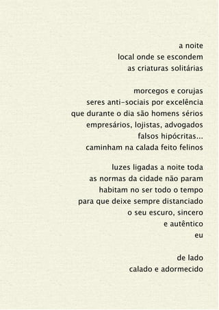 a noite
local onde se escondem
as criaturas solitárias
morcegos e corujas
seres anti-sociais por excelência
que durante o dia são homens sérios
empresários, lojistas, advogados
falsos hipócritas...
caminham na calada feito felinos
luzes ligadas a noite toda
as normas da cidade não param
habitam no ser todo o tempo
para que deixe sempre distanciado
o seu escuro, sincero
e autêntico
eu
de lado
calado e adormecido
 