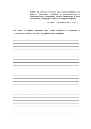 trabalho do professor em sala de aula ficam permeadas por tais
juízos e determinam, consciente ou inconscientemente, o
investimento que o professor fará neste ou naquele aluno. É nessa
informalidade que se joga o destino das crianças mais pobres.”
(SCHMIDTI; SCHAFASCHEK, 2012, p.7)
1. A partir dos trechos analisados como vocês avaliariam e registrariam o
conhecimento da leitura de duas crianças em níveis diferentes.
_________________________________________________________________
_________________________________________________________________
_________________________________________________________________
_________________________________________________________________
_________________________________________________________________
_________________________________________________________________
_________________________________________________________________
_________________________________________________________________
_________________________________________________________________
_________________________________________________________________
_________________________________________________________________
_________________________________________________________________
_________________________________________________________________
_________________________________________________________________
_________________________________________________________________
_________________________________________________________________
_________________________________________________________________
_________________________________________________________________
_________________________________________________________________
_________________________________________________________________
_________________________________________________________________
_________________________________________________________________
_________________________________________________________________
_________________________________________________________________
 