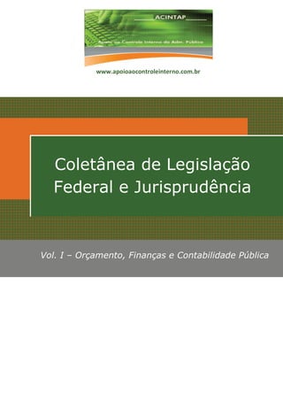 www.apoioaocontroleinterno.com.br




  Coletânea de Legislação
  Federal e Jurisprudência



Vol. I – Orçamento, Finanças e Contabilidade Pública
 