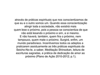através de práticas espirituais que nos conscientizamos de
que eu e o outro somos um. Quando essa conscientização
atingir toda a sociedade, não existirá mais
quem lese o próximo, pois a pessoa se conscientiza de que
não está lesando o próximo e sim, a si mesmo.
E não haverá, também, quem fira o próximo, nem
tampouco, quem mate o próximo. Surgirá, enfim, um
mundo paradisíaco. Incentivemos todos os adeptos a
praticarem assiduamente as três práticas espirituais da
Seicho-No-Ie, a saber, Meditação Shinsokan, leitura de
escrituras sagradas, e prática de dedicação de amor ao
próximo (Plano de Ação 2010-2012; p.1).
 