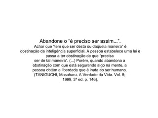 Abandone o “é preciso ser assim...”.
Achar que “tem que ser desta ou daquela maneira” é
obstinação da inteligência superficial. A pessoa estabelece uma lei e
passa a ter obstinação de que “precisa
ser de tal maneira”. (...) Porém, quando abandona a
obstinação com que está segurando algo na mente, a
pessoa obtém a liberdade que é inata ao ser humano.
(TANIGUCHI, Masaharu. A Verdade da Vida. Vol. 5;
1999, 3ª ed. p. 146).
 