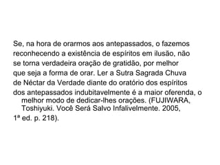 Se, na hora de orarmos aos antepassados, o fazemos
reconhecendo a existência de espíritos em ilusão, não
se torna verdadeira oração de gratidão, por melhor
que seja a forma de orar. Ler a Sutra Sagrada Chuva
de Néctar da Verdade diante do oratório dos espíritos
dos antepassados indubitavelmente é a maior oferenda, o
melhor modo de dedicar-lhes orações. (FUJIWARA,
Toshiyuki. Você Será Salvo Infalivelmente. 2005,
1ª ed. p. 218).
 