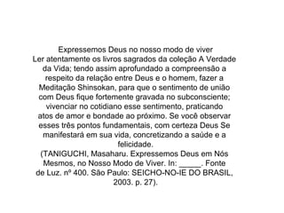 Expressemos Deus no nosso modo de viver
Ler atentamente os livros sagrados da coleção A Verdade
da Vida; tendo assim aprofundado a compreensão a
respeito da relação entre Deus e o homem, fazer a
Meditação Shinsokan, para que o sentimento de união
com Deus fique fortemente gravada no subconsciente;
vivenciar no cotidiano esse sentimento, praticando
atos de amor e bondade ao próximo. Se você observar
esses três pontos fundamentais, com certeza Deus Se
manifestará em sua vida, concretizando a saúde e a
felicidade.
(TANIGUCHI, Masaharu. Expressemos Deus em Nós
Mesmos, no Nosso Modo de Viver. In: _____. Fonte
de Luz. nº 400. São Paulo: SEICHO-NO-IE DO BRASIL,
2003. p. 27).
 