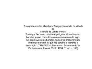 O sagrado mestre Masaharu Taniguchi nos fala da virtude
do
silêncio de várias formas:
Tudo que faz muito barulho é perigoso. O revólver faz
barulho, assim como todas as outras armas de fogo.
Os explosivos e as bombas nucleares produzem um
tremendo barulho. O que faz barulho é inerente à
destruição. (TANIGUCHI, Masaharu. Ensinamento da
Verdade para Jovens, Vol.2; 1998, 1ª ed. p. 163).
 