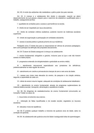 Art. 49. A morte dos adotantes não restabelece o pátrio poder dos pais naturais.

      Art. 53. A criança e o adolescente têm direito à educação, visando ao pleno
desenvolvimento de sua pessoa, preparo para o exercício da cidadania e qualificação para o
trabalho, assegurando-se-lhes:

     I - igualdade de condições para o acesso e permanência na escola;

     II - direito de ser respeitado por seus educadores;

     III - direito de contestar critérios avaliativos, podendo recorrer às instâncias escolares
superiores;

     IV - direito de organização e participação em entidades estudantis;

     V - acesso à escola pública e gratuita próxima de sua residência.

    Parágrafo único. É direito dos pais ou responsáveis ter ciência do processo pedagógico,
bem como participar da definição das propostas educacionais.

     Art. 54. É dever do Estado assegurar à criança e ao adolescente:

     I - ensino fundamental, obrigatório e gratuito, inclusive para os que a ele não tiveram
acesso na idade própria;

     II - progressiva extensão da obrigatoriedade e gratuidade ao ensino médio;

     III - atendimento educacional especializado           aos   portadores   de    deficiência,
preferencialmente na rede regular de ensino;

     IV - atendimento em creche e pré-escola às crianças de zero a seis anos de idade;

    V - acesso aos níveis mais elevados do ensino, da pesquisa e da criação artística,
segundo a capacidade de cada um;

     VI - oferta de ensino noturno regular, adequado às condições do adolescente trabalhador;

     VII - atendimento no ensino fundamental, através de programas suplementares de
material didático-escolar, transporte, alimentação e assistência à saúde.

    Art. 56. Os dirigentes de estabelecimentos de ensino fundamental comunicarão ao
Conselho Tutelar os casos de:

     I - maus-tratos envolvendo seus alunos;

     II - reiteração de faltas injustificadas e de evasão escolar, esgotados os recursos
escolares;

     III - elevados níveis de repetência.

     Art. 60. É proibido qualquer trabalho a menores de quatorze anos de idade, salvo na
condição de aprendiz.

     Art. 64. Ao adolescente até quatorze anos de idade é assegurada bolsa de aprendizagem.
 