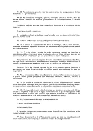 Art. 65. Ao adolescente aprendiz, maior de quatorze anos, são assegurados os direitos
trabalhistas e    previdenciários.

      Art. 67. Ao adolescente empregado, aprendiz, em regime familiar de trabalho, aluno de
escola técnica, assistido em entidade governamental ou não-governamental, é vedado
trabalho:

     I - noturno, realizado entre as vinte e duas horas de um dia e as cinco horas do dia
seguinte;

     II - perigoso, insalubre ou penoso;

     III - realizado em locais prejudiciais à sua formação e ao seu desenvolvimento físico,
psíquico, moral e social;

     IV - realizado em horários e locais que não permitam a freqüência à escola.

     Art. 71. A criança e o adolescente têm direito a informação, cultura, lazer, esportes,
diversões, espetáculos e produtos e serviços que respeitem sua condição peculiar de pessoa
em desenvolvimento.

     Art. 74. O poder público, através do órgão competente, regulará as diversões e
espetáculos públicos, informando sobre a natureza deles, as faixas etárias a que não se
recomendem, locais e horários em que sua apresentação se mostre inadequada.

     Parágrafo único. Os responsáveis pelas diversões e espetáculos públicos deverão afixar,
em lugar visível e de fácil acesso, à entrada do local de exibição, informação destacada sobre a
natureza do espetáculo e a faixa etária especificada no certificado de classificação.

     Parágrafo único. As crianças menores de dez anos somente poderão ingressar e
permanecer nos locais de apresentação ou exibição quando acompanhadas dos pais ou
responsável.

      Art. 76. As emissoras de rádio e televisão somente exibirão, no horário recomendado para
o público infanto juvenil, programas com finalidades educativas, artísticas, culturais e
informativas.

     Art. 79. As revistas e publicações destinadas ao público infanto-juvenil não poderão
conter ilustrações, fotografias, legendas, crônicas ou anúncios de bebidas alcoólicas, tabaco,
armas e munições, e deverão respeitar os valores éticos e sociais da pessoa e da família.

     Art. 80. Os responsáveis por estabelecimentos que explorem comercialmente bilhar,
sinuca ou congênere ou por casas de jogos, assim entendidas as que realize apostas, ainda
que eventualmente, cuidarão para que não seja permitida a entrada e a permanência de
crianças e adolescentes no local, afixando aviso para orientação do público.

     Art. 81. É proibida a venda à criança ou ao adolescente de:

     I - armas, munições e explosivos;

     II - bebidas alcoólicas;

     III - produtos cujos componentes possam causar dependência física ou psíquica ainda
que por utilização indevida;

     IV - fogos de estampido e de artifício, exceto aqueles que pelo seu reduzido potencial
sejam incapazes de provocar qualquer dano físico em caso de utilização indevida;
 