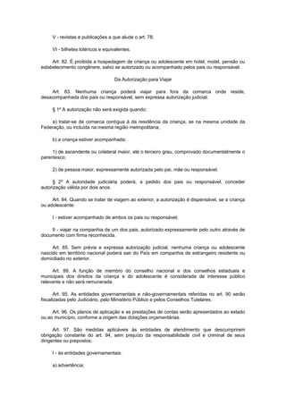 V - revistas e publicações a que alude o art. 78;

     VI - bilhetes lotéricos e equivalentes.

     Art. 82. É proibida a hospedagem de criança ou adolescente em hotel, motel, pensão ou
estabelecimento congênere, salvo se autorizado ou acompanhado pelos pais ou responsável.

                                   Da Autorização para Viajar

    Art. 83. Nenhuma criança poderá viajar para fora da comarca onde reside,
desacompanhada dos pais ou responsável, sem expressa autorização judicial.

     § 1º A autorização não será exigida quando:

    a) tratar-se de comarca contígua à da residência da criança, se na mesma unidade da
Federação, ou incluída na mesma região metropolitana;

     b) a criança estiver acompanhada:

     1) de ascendente ou colateral maior, até o terceiro grau, comprovado documentalmente o
parentesco;

     2) de pessoa maior, expressamente autorizada pelo pai, mãe ou responsável.

      § 2º A autoridade judiciária poderá, a pedido dos pais ou responsável, conceder
autorização válida por dois anos.

     Art. 84. Quando se tratar de viagem ao exterior, a autorização é dispensável, se a criança
ou adolescente:

     I - estiver acompanhado de ambos os pais ou responsável;

    II - viajar na companhia de um dos pais, autorizado expressamente pelo outro através de
documento com firma reconhecida.

     Art. 85. Sem prévia e expressa autorização judicial, nenhuma criança ou adolescente
nascido em território nacional poderá sair do País em companhia de estrangeiro residente ou
domiciliado no exterior.

     Art. 89. A função de membro do conselho nacional e dos conselhos estaduais e
municipais dos direitos da criança e do adolescente é considerada de interesse público
relevante e não será remunerada.

       Art. 95. As entidades governamentais e não-governamentais referidas no art. 90 serão
fiscalizadas pelo Judiciário, pelo Ministério Público e pelos Conselhos Tutelares.

     Art. 96. Os planos de aplicação e as prestações de contas serão apresentados ao estado
ou ao município, conforme a origem das dotações orçamentárias.

      Art. 97. São medidas aplicáveis às entidades de atendimento que descumprirem
obrigação constante do art. 94, sem prejuízo da responsabilidade civil e criminal de seus
dirigentes ou prepostos:

     I - às entidades governamentais:

     a) advertência;
 