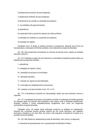 b) afastamento provisório de seus dirigentes;

     c) afastamento definitivo de seus dirigentes;

     d) fechamento de unidade ou interdição de programa.

     II - às entidades não-governamentais:

     a) advertência;

     b) suspensão total ou parcial do repasse de verbas públicas;

     c) interdição de unidades ou suspensão de programa;

     d) cassação do registro.

      Parágrafo único. O abrigo é medida provisória e excepcional, utilizável como forma de
transição para a colocação em família substituta, não implicando privação de liberdade.

      Art. 104. São penalmente inimputáveis os menores de dezoito anos, sujeitos às medidas
previstas nesta Lei.

     Art. 112. Verificada a prática de ato infracional, a autoridade competente poderá aplicar ao
adolescente as seguintes medidas:

     I - advertência;

     II - obrigação de reparar o dano;

     III - prestação de serviços à comunidade;

     IV - liberdade assistida;

     V - inserção em regime de semi-liberdade;

     VI - internação em estabelecimento educacional;

     VII - qualquer uma das previstas no art. 101, I a VI.

     Art. 115. A advertência consistirá em admoestação verbal, que será reduzida a termo e
assinada.

     Art. 117. A prestação de serviços comunitários consiste na realização de tarefas gratuitas
de interesse geral, por período não excedente a seis meses, junto a entidades assistenciais,
hospitais, escolas e outros estabelecimentos congêneres, bem como em programas
comunitários ou governamentais.

     Parágrafo único. As tarefas serão atribuídas conforme as aptidões do adolescente,
devendo ser cumpridas durante jornada máxima de oito horas semanais, aos sábados,
domingos e feriados ou em dias úteis, de modo a não prejudicar a freqüência à escola ou à
jornada normal de trabalho.

     Art. 124. São direitos do adolescente privado de liberdade, entre outros, os seguintes:

     I - entrevistar-se pessoalmente com o representante do Ministério Público;
 