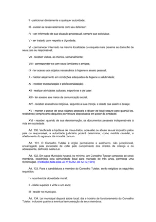 II - peticionar diretamente a qualquer autoridade;

     III - avistar-se reservadamente com seu defensor;

     IV - ser informado de sua situação processual, sempre que solicitada;

     V - ser tratado com respeito e dignidade;

     VI - permanecer internado na mesma localidade ou naquela mais próxima ao domicílio de
seus pais ou responsável;

     VII - receber visitas, ao menos, semanalmente;

     VIII - corresponder-se com seus familiares e amigos;

     IX - ter acesso aos objetos necessários à higiene e asseio pessoal;

     X - habitar alojamento em condições adequadas de higiene e salubridade;

     XI - receber escolarização e profissionalização;

     XII - realizar atividades culturais, esportivas e de lazer:

     XIII - ter acesso aos meios de comunicação social;

     XIV - receber assistência religiosa, segundo a sua crença, e desde que assim o deseje;

     XV - manter a posse de seus objetos pessoais e dispor de local seguro para guardá-los,
recebendo comprovante daqueles porventura depositados em poder da entidade;

      XVI - receber, quando de sua desinternação, os documentos pessoais indispensáveis à
vida em sociedade.

     Art. 130. Verificada a hipótese de maus-tratos, opressão ou abuso sexual impostos pelos
pais ou responsável, a autoridade judiciária poderá determinar, como medida cautelar, o
afastamento do agressor da moradia comum.

     Art. 131. O Conselho Tutelar é órgão permanente e autônomo, não jurisdicional,
encarregado pela sociedade de zelar pelo cumprimento dos direitos da criança e do
adolescente, definidos nesta Lei.

     Art. 132. Em cada Município haverá, no mínimo, um Conselho Tutelar composto de cinco
membros, escolhidos pela comunidade local para mandato de três anos, permitida uma
recondução. (Redação dada pela Lei nº 8.242, de 12.10.1991)

     Art. 133. Para a candidatura a membro do Conselho Tutelar, serão exigidos os seguintes
requisitos:

     I - reconhecida idoneidade moral;

     II - idade superior a vinte e um anos;

     III - residir no município.

     Art. 134. Lei municipal disporá sobre local, dia e horário de funcionamento do Conselho
Tutelar, inclusive quanto a eventual remuneração de seus membros.
 
