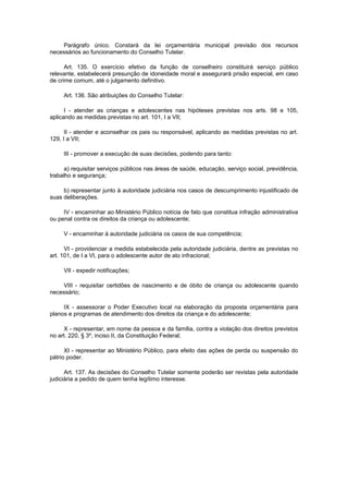 Parágrafo único. Constará da lei orçamentária municipal previsão dos recursos
necessários ao funcionamento do Conselho Tutelar.

      Art. 135. O exercício efetivo da função de conselheiro constituirá serviço público
relevante, estabelecerá presunção de idoneidade moral e assegurará prisão especial, em caso
de crime comum, até o julgamento definitivo.

     Art. 136. São atribuições do Conselho Tutelar:

      I - atender as crianças e adolescentes nas hipóteses previstas nos arts. 98 e 105,
aplicando as medidas previstas no art. 101, I a VII;

      II - atender e aconselhar os pais ou responsável, aplicando as medidas previstas no art.
129, I a VII;

     III - promover a execução de suas decisões, podendo para tanto:

      a) requisitar serviços públicos nas áreas de saúde, educação, serviço social, previdência,
trabalho e segurança;

     b) representar junto à autoridade judiciária nos casos de descumprimento injustificado de
suas deliberações.

     IV - encaminhar ao Ministério Público notícia de fato que constitua infração administrativa
ou penal contra os direitos da criança ou adolescente;

     V - encaminhar à autoridade judiciária os casos de sua competência;

      VI - providenciar a medida estabelecida pela autoridade judiciária, dentre as previstas no
art. 101, de I a VI, para o adolescente autor de ato infracional;

     VII - expedir notificações;

    VIII - requisitar certidões de nascimento e de óbito de criança ou adolescente quando
necessário;

     IX - assessorar o Poder Executivo local na elaboração da proposta orçamentária para
planos e programas de atendimento dos direitos da criança e do adolescente;

     X - representar, em nome da pessoa e da família, contra a violação dos direitos previstos
no art. 220, § 3º, inciso II, da Constituição Federal;

      XI - representar ao Ministério Público, para efeito das ações de perda ou suspensão do
pátrio poder.

      Art. 137. As decisões do Conselho Tutelar somente poderão ser revistas pela autoridade
judiciária a pedido de quem tenha legítimo interesse.
 