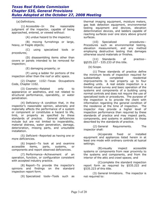 Texas Real Estate Commission
Chapter 535, General Provisions
Rules Adopted at the October 27, 2008 Meeting
   (a) Definitions.                                       thermal imaging equipment, moisture meters,
                                                          gas leak detection equipment, environmental
      (1) Accessible--In    the    reasonable
                                                          testing equipment and devices, elevation
judgment of the inspector, capable of being
                                                          determination devices, and ladders capable of
approached, entered, or viewed without:
                                                          reaching surfaces over one story above ground
          (A) undue hazard to the inspector;              surfaces.
           (B) moving furnishings        or   large,             (10)  Specialized           procedures--
heavy, or fragile objects;                                Procedures such as environmental testing,
                                                          elevation measurement, and any method
          (C)    using   specialized     tools   or
                                                          employing destructive testing that damages
procedures;
                                                          otherwise sound materials or finishes.
           (D) disassembling items other than
                                                                (11)   Standards        of       practice--
covers or panels intended to be removed for
                                                          §§535.227 - 535.233 of this title.
inspection;
                                                                (b) Scope.
          (E) damaging property; or
                                                                  (1) These standards of practice define
           (F) using a ladder for portions of the
                                                          the minimum levels of inspection required for
inspection other than the roof or attic space.
                                                          substantially        completed        residential
      (2) Chapter 1102--Texas          Occupations        improvements to real property up to four
Code, Chapter 1102.                                       dwelling units. A real estate inspection is a
                                                          limited visual survey and basic operation of the
       (3) Cosmetic--Related      only     to
                                                          systems and components of a building using
appearance or aesthetics, and not related to
                                                          normal controls and does not require the use of
structural performance, operability, or water
                                                          specialized tools or procedures. The purpose of
penetration.
                                                          the inspection is to provide the client with
        (4) Deficiency--A condition that, in the          information regarding the general condition of
inspector’s reasonable opinion, adversely and             the residence at the time of inspection. The
materially affects the performance of a system            inspector may provide a higher level of
or component or constitutes a hazard to life,             inspection performance than required by these
limb, or property as specified by these                   standards of practice and may inspect parts,
standards of practice.      General deficiencies          components, and systems in addition to those
include but are not limited to inoperability,             described by the standards of practice.
material distress, water penetration, damage,
                                                                 (2) General     Requirements.          The
deterioration, missing parts, and unsuitable
                                                          inspector shall:
installation.
                                                                     (A) operate  fixed   or     installed
      (5) Deficient--Reported as having one or
                                                          equipment and appliances listed herein in at
more deficiencies.
                                                          least one mode with ordinary controls at typical
       (6) Inspect--To look at and examine                settings;
accessible    items,   parts,  systems,      or
                                                                       (B) visually    inspect    accessible
components and report observed deficiencies.
                                                          systems or components from near proximity to
       (7) Performance--Achievement of an                 the systems and components, and from the
operation, function, or configuration consistent          interior of the attic and crawl spaces; and
with accepted industry practice.
                                                                    (C) complete the standard inspection
       (8) Report--To provide the inspector's             report form as required by §535.222 and
opinions and findings on the standard                     §535.223 of this title.
inspection report form.
                                                                 (3) General limitations. The inspector is
       (9) Specialized   tools--Tools    such    as       not required to:




                                                 Page 3 of 20
 