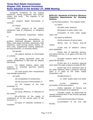 Texas Real Estate Commission
Chapter 535, General Provisions
Rules Adopted at the October 27, 2008 Meeting
   (e) Specific limitations for the heating
equipment, cooling equipment, duct system,
                                                             §535.231. Standards of Practice: Minimum
chases, and vents.       The inspector is not
                                                             Inspection Requirements for Plumbing
required to:
                                                             Systems.
       (1)    program    digital    thermostats     or
                                                                   (a) Plumbing systems. The inspector shall:
controls;
                                                                      (1) report:
       (2) inspect:
                                                                          (A) static water pressure;
           (A) for pressure of the system
refrigerant, type of refrigerant, or refrigerant                          (B) location of water meter; and
leaks;
                                                                          (C) location of main water supply
             (B) winterized evaporative coolers;             valve; and
or
                                                                      (2) report as Deficient:
            (C) humidifiers, dehumidifiers, air
                                                                          (A) the presence of active leaks;
purifiers, motorized dampers, electronic air
filters, multi-stage controllers, sequencers, heat                        (B) the   lack    of     fixture     shut-off
reclaimers, wood burning stoves, boilers, oil-               valves;
fired units, supplemental heating appliances,
                                                                       (C) the      lack    of    dielectric   unions,
de-icing provisions, or reversing valves;
                                                             when applicable;
       (3) operate:
                                                                         (D) the lack of back-flow devices,
           (A) setback features on thermostats               anti-siphon devices, or air gaps at the flow end
or controls;                                                 of fixtures;
          (B) cooling equipment when the                               (E) water pressure below 40 psi or
outdoor temperature is less than 60 degrees                  above 80 psi static;
Fahrenheit;
                                                                       (F) the lack of a pressure reducing
          (C) radiant heaters, steam heat                    valve when the water pressure exceeds 80 PSI;
systems, or unvented gas-fired heating
                                                                        (G) the lack of an expansion tank at
appliances; or
                                                             the water heater(s) when a pressure reducing
        (D) heat pumps when temperatures                     valve is in place at the water supply
may damage equipment;                                        line/system; and
       (4) verify:                                                        (H) deficiencies in:
             (A) compatibility of components;                                (i) water supply pipes and waste
                                                             pipes;
             (B) the accuracy of thermostats; or
                                                                           (ii) the     installation               and
         (C)      the   integrity    of   the     heat
                                                             termination of the vent system;
exchanger; or
                                                                       (iii) the operation of fixtures             and
       (5) determine:
                                                             faucets not connected to an appliance;
          (A) sizing, efficiency, or adequacy of
                                                                       (iv)water supply, as determined by
the system;
                                                             viewing functional flow in two fixtures operated
           (B) uniformity of the supply of                   simultaneously;
conditioned air to the various parts of the
                                                                          (v) functional drainage at fixtures;
structure; or
                                                                          (vi)orientation    of     hot      and   cold
           (C) types of materials contained in
                                                             faucets;
insulation.




                                                   Page 13 of 20
 