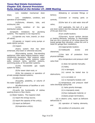 Texas Real Estate Commission
Chapter 535, General Provisions
Rules Adopted at the October 27, 2008 Meeting
            (vii)   installed   mechanical           drain                   (B)leaking or corroded fittings or
stops;                                                           tank(s);
          (viii)  installation, condition, and                               (C) broken       or        missing    parts    or
operation of commodes;                                           controls;
          (ix)fixtures,     showers,         tubs,    and                    (D) the lack of a cold water shut-off
enclosures; and                                                  valve;
            (x) the  condition         of     the     gas                   (E) if applicable, the lack of a pan
distribution system.                                             and drain system and the improper termination
                                                                 of the pan drain line;
   (b) Specific  limitations    for   plumbing
systems. The inspector is not required to:                                   (F) an unsafe location;
        (1) operate any main, branch, or shut-                               (G) burners, burner ignition devices
off valves;                                                      or heating elements, switches, or thermostats
                                                                 that are not a minimum of 18 inches above the
       (2) operate or inspect sump pumps or
                                                                 lowest garage floor elevation, unless the unit is
waste ejector pumps;
                                                                 listed for garage floor installation;
         (3) inspect:
                                                                             (H) inappropriate location;
           (A)any system that has been
                                                                           (I) inadequate                 access           and
winterized, shut down or otherwise secured;
                                                                 clearances;
           (B)circulating pumps, free-standing
                                                                            (J) the    lack        of     protection   from
appliances, solar water heating systems, water-
                                                                 physical damage;
conditioning equipment, filter systems, water
mains, private water supply systems, water                                  (K) a temperature and pressure relief
wells, pressure tanks, sprinkler systems,                        valve that:
swimming pools, or fire sprinkler systems;
                                                                                 (i) does not operate manually;
          (C) the       inaccessible        gas     supply
                                                                                 (ii) leaks;
system for leaks;
                                                                                 (iii) is damaged;
            (D) for sewer clean-outs; or
                                                                                 (iv) cannot be tested due to
           (E) for the presence or operation of
                                                                 obstructions;
private sewage disposal systems;
                                                                                 (v) is corroded; or
         (4) determine:
                                                                                 (vi) is improperly located; and
          (A) quality, potability, or volume of
the water supply; or                                                        (L) temperature and pressure relief
                                                                 valve discharge piping that:
          (B) effectiveness of backflow or anti-
siphon devices; or                                                               (i) lacks gravity drainage;
      (5) verify the functionality of clothes                                    (ii) is improperly sized;
washing drains or floor drains.
                                                                                 (iii) has inadequate material; or
   (c) Water heaters. The inspector shall:
                                                                                 (iv)lacks proper termination;
         (1) report the energy source;
                                                                         (4) in electric units, report as Deficient
         (2) report the capacity of the unit(s);                 deficiencies in:
         (3) report as Deficient:                                            (A) operation of heating elements;
                                                                 and
            (A)inoperative unit(s);
                                                                             (B) condition of conductors; and



                                                       Page 14 of 20
 