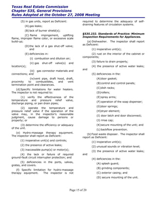 Texas Real Estate Commission
Chapter 535, General Provisions
Rules Adopted at the October 27, 2008 Meeting
       (5) in gas units, report as Deficient:             required to determine the adequacy of self-
                                                          draining features of circulation systems.
          (A) gas leaks;
          (B) lack of burner shield(s);
                                                          §535.232. Standards of Practice: Minimum
          (C) flame   impingement,     uplifting
                                                          Inspection Requirements for Appliances.
flame, improper flame color, or excessive scale
build-up;                                                    (a) Dishwasher.      The inspector shall report
                                                          as Deficient:
          (D) the lack of a gas shut-off valve;
              and                                               (1) inoperative unit(s);
          (E) deficiencies in:                                 (2) rust on the interior of the cabinet or
                                                          components;
               (i) combustion and dilution air;
                                                                (3) failure to drain properly;
               (ii) gas   shut-off   valve(s)   and
location(s);                                                    (4) the presence of active water leaks;
                                                          and
              (iii) gas connector materials and
connections; and                                                (5) deficiencies in the:
              (iv)vent pipe, draft hood, draft,                     (A) door gasket;
proximity    to    combustibles,   and    vent
                                                                    (B) control and control panels;
termination point and clearances.
                                                                    (C) dish racks;
   (d) Specific limitations for water heaters.
The inspector is not required to:                                   (D)rollers;
       (1) verify the effectiveness of the                          (E) spray arms;
temperature    and     pressure   relief valve,
                                                                    (F) operation of the soap dispenser;
discharge piping, or pan drain pipes;
                                                                    (G)door springs;
       (2) operate the temperature and
pressure relief valve if the operation of the                       (H) dryer element;
valve may, in the inspector’s reasonable
                                                                    (I) door latch and door disconnect;
judgment, cause damage to persons or
property; or                                                        (J) rinse cap;
       (3) determine the efficiency or adequacy                     (K) secure mounting of the unit; and
of the unit.
                                                                    (L) backflow prevention.
   (e) Hydro-massage therapy equipment.
                                                             (b) Food waste disposer. The inspector shall
The inspector shall report as Deficient:
                                                          report as Deficient:
       (1) inoperative unit(s) and controls;
                                                                (1) inoperative unit(s);
       (2) the presence of active leaks;
                                                                (2) unusual sounds or vibration level;
       (3) inaccessible pump(s) or motor(s);
                                                                (3) the presence of active water leaks;
      (4) the lack or failure of required                 and
ground-fault circuit interrupter protection; and
                                                                (4) deficiencies in the:
       (5) deficiencies in the ports, valves,
                                                                    (A) splash guard;
grates, and covers.
                                                                    (B) grinding components;
   (f) Specific limitation for hydro-massage
therapy equipment.       The inspector is not                       (C) exterior casing; and
                                                                    (D) secure mounting of the unit.



                                                Page 15 of 20
 