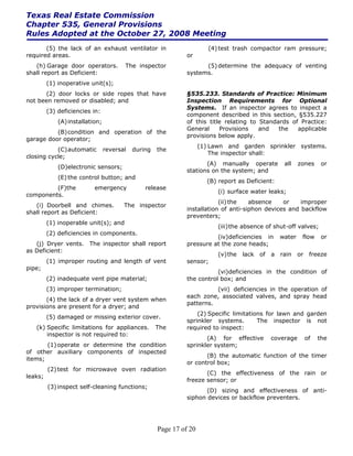 Texas Real Estate Commission
Chapter 535, General Provisions
Rules Adopted at the October 27, 2008 Meeting
       (5) the lack of an exhaust ventilator in                         (4) test trash compactor ram pressure;
required areas.                                                or
   (h) Garage door operators.           The inspector                (5) determine the adequacy of venting
shall report as Deficient:                                     systems.
         (1) inoperative unit(s);
      (2) door locks or side ropes that have                   §535.233. Standards of Practice: Minimum
not been removed or disabled; and                              Inspection Requirements for Optional
                                                               Systems. If an inspector agrees to inspect a
         (3) deficiencies in:
                                                               component described in this section, §535.227
             (A) installation;                                 of this title relating to Standards of Practice:
                                                               General     Provisions    and   the   applicable
          (B) condition and operation of the
                                                               provisions below apply.
garage door operator;
                                                                     (1) Lawn and garden sprinkler systems.
           (C) automatic         reversal   during   the
                                                                         The inspector shall:
closing cycle;
                                                                      (A) manually operate          all    zones      or
             (D)electronic sensors;
                                                               stations on the system; and
             (E) the control button; and
                                                                       (B) report as Deficient:
         (F)the            emergency            release
                                                                           (i) surface water leaks;
components.
                                                                           (ii) the   absence    or    improper
   (i) Doorbell and chimes.             The inspector
                                                               installation of anti-siphon devices and backflow
shall report as Deficient:
                                                               preventers;
         (1) inoperable unit(s); and
                                                                           (iii) the absence of shut-off valves;
         (2) deficiencies in components.
                                                                         (iv)deficiencies in       water    flow      or
   (j) Dryer vents. The inspector shall report                 pressure at the zone heads;
as Deficient:
                                                                           (v) the   lack of   a   rain    or    freeze
         (1) improper routing and length of vent               sensor;
pipe;
                                                                          (vi)deficiencies in the condition of
         (2) inadequate vent pipe material;                    the control box; and
         (3) improper termination;                                       (vii) deficiencies in the operation of
                                                               each zone, associated valves, and spray head
       (4) the lack of a dryer vent system when
                                                               patterns.
provisions are present for a dryer; and
                                                                   (2) Specific limitations for lawn and garden
         (5) damaged or missing exterior cover.
                                                               sprinkler systems.        The inspector is not
   (k) Specific limitations for appliances.          The       required to inspect:
       inspector is not required to:
                                                                      (A) for effective        coverage         of   the
       (1) operate or determine the condition                  sprinkler system;
of other auxiliary components of inspected
                                                                      (B) the automatic function of the timer
items;
                                                               or control box;
         (2) test for microwave oven radiation
                                                                      (C) the effectiveness of the rain or
leaks;
                                                               freeze sensor; or
         (3) inspect self-cleaning functions;
                                                                      (D) sizing and effectiveness of anti-
                                                               siphon devices or backflow preventers.




                                                     Page 17 of 20
 